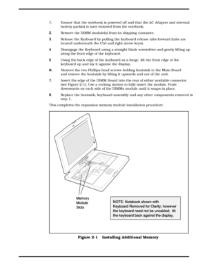 Page 231.     Ensure that the notebook is powered off and that the AC Adapter and internal
battery pack(s) is (are) removed from the notebook. 
2.       Remove the DIMM module(s) from its shipping container.
3.     Release the Keyboard by pulling the keyboard release tabs forward (tabs are
located underneath the Ctrl and right arrow keys).
4  Disengage the Keyboard using a straight blade screwdrive and gently lifting up
along the front edge of the keyboard.
5    Using the back edge of the keyboard as a hinge,...