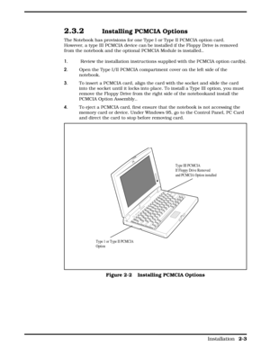 Page 242.3.2   Installing PCMCIA Options
The Notebook has provisions for one Type I or Type II PCMCIA option card.
However, a type III PCMCIA device can be installed if the Floppy Drive is removed
from the notebook and the optional PCMCIA Module is installed.. 
1.         Review the installation instructions supplied with the PCMCIA option card(s).
2.        Open the Type I/II PCMCIA compartment cover on the left side of the
notebook.
3.        To insert a PCMCIA card, align the card with the socket and slide...