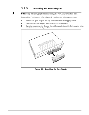 Page 252.3.3  Installing the Port Adapter 
nNote:  Skip this paragraph if not installing the Port Adapter at this time.
To install the Port Adapter, refer to Figure 2-3 and use the following procedure:
1   Remove the -port adapter and any accessories from its shipping carton .
2   Disconnect the AC Adapter from the notebook (if attached).
3   Open the rear connector door on the notebook and attach the Port Adapter to the
notebook as shown in Figure 2-3.
 
Figure 2-3   Installing the Port Adapter
     
2-4...