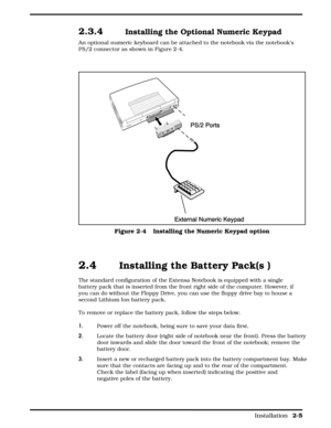 Page 262.3.4   Installing the Optional Numeric Keypad  
An optional numeric keyboard can be attached to the notebook via the notebook’s
PS/2 connector as shown in Figure 2-4.
 
2.4  Installing the Battery Pack(s )  
The standard configuration of the Extensa Notebook is equipped with a single
battery pack that is inserted from the front right side of the computer. However, if
you can do without the Floppy Drive, you can use the floppy drive bay to house a
second Lithium Ion battery pack.
To remove or replace the...