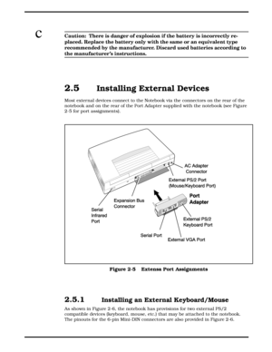 Page 27cCaution:  There is danger of explosion if the battery is incorrectly re-
placed. Replace the battery only with the same or an equivalent type
recommended by the manufacturer. Discard used batteries according to
the manufacturer ’s instructions.
2.5   Installing External Devices
Most external devices connect to the Notebook via the connectors on the rear of the
notebook and on the rear of the Port Adapter supplied with the notebook (see Figure
2-5 for port assignments).
2.5.1  Installing an External...