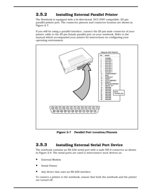 Page 292.5.2  Installing External Parallel Printer
The Notebook is equipped with a bi-directional, ECC/EPP compatible, 25-pin
parallel printer port. The connector pinouts and connector location are shown in
Figure 2-7. 
If you will be using a parallel interface, connect the 25-pin male connector of your
printer cable to the 25-pin female parallel port on your notebook. Refer to the
manual which accompanied your printer for instructions on configuring your
operating environment 
2.5.3  Installing External Serial...