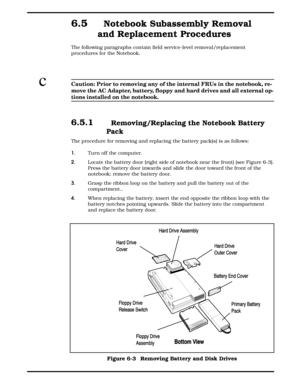 Page 656.5  Notebook Subassembly Removal
and Replacement Procedures
The following paragraphs contain field service-level removal/replacement
procedures for the Notebook.
cCaution: Prior to removing any of the internal FRUs in the notebook, re-
move the AC Adapter, battery, floppy and hard drives and all external op-
tions installed on the notebook.
6.5.1  Removing/Replacing the Notebook Battery
Pack
The procedure for removing and replacing the battery pack(s) is as follows:  
1. Turn off the computer. 
2....