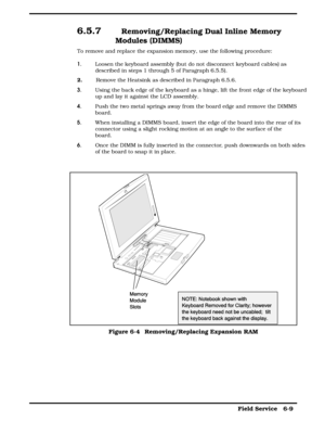 Page 686.5.7  Removing/Replacing Dual Inline Memory
Modules (DIMMS)
To remove and replace the expansion memory, use the following procedure:
1. Loosen the keyboard assembly (but do not disconnect keyboard cables) as
described in steps 1 through 5 of Paragraph 6.5.5).
2.
        Remove the Heatsink as described in Paragraph 6.5.6.
3. Using the back edge of the keyboard as a hinge, lift the front edge of the keyboard
up and lay it against the LCD assembly.
4. Push the two metal springs away from the board edge...