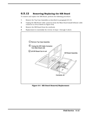 Page 726.5.12  Removing/Replacing the SIR Board
To remove and replace the SIR Board, perform the following procedure:
1. Remove the Top Case Assembly as described in paragraph 6.5.10.
2. Unplug the SIR Board cable connector from the Main Board (small leftmost cable
connector at J8 as shown in Figure 6-6).
3. Remove the SIR Board from the notebook.
4Replacement is essentially the reverse of steps 1 through 3 above.
Figure 6-6  SIR Board Removal/Replacement
 
 Field Service   6-13   
