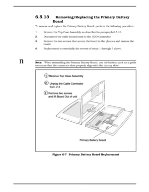 Page 736.5.13  Removing/Replacing the Primary Battery
Board
To remove and replace the Primary Battery Board, perform the following procedure:
1. Remove the Top Case Assembly as described in paragraph 6.5.10. 
2. Disconnect the cable located next to the HDD Connector.
3. Remove the two screws that secure the board to the plastics and remove the
board.
4. Replacement is essentially the reverse of steps 1 through 3 above. 
nNote:
 When reinstalling the Primary Battery Board, use the battery pack as a guide
to...