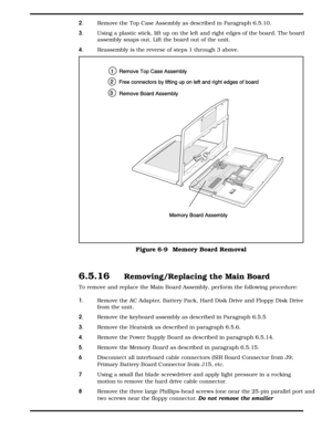 Page 752.  Remove the Top Case Assembly as described in Paragraph 6.5.10.
3.  Using a plastic stick, lift up on the left and right edges of the board. The board
assembly snaps out. Lift the board out of the unit.
4.  Reassembly is the reverse of steps 1 through 3 above.
6.5.16  Removing/Replacing the Main Board
To remove and replace the Main Board Assembly, perform the following procedure:
1.  Remove the AC Adapter, Battery Pack, Hard Disk Drive and Floppy Disk Drive
from the unit. 
2.  Remove the keyboard...