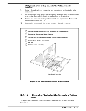 Page 76Phillips-head screws as they are part of the PCMCIA connector
hardware.
9.  Using a 5 mm hex driver, remove the hex nut adjacent to the display cable
connectors.
10.  Lift up along the front edge of the Main Board Assembly until it clears the hard
drive cavity; then pull the board forward and out of the plastics.
11.Remove the secondary Battery and transfer to the replacement Main Board
(reference Paragraph 6.5.17).
12 Reassembly is essentially the reverse of steps 1 through 10 above.
6.5.17...