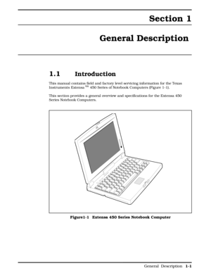 Page 9Section 1
General Description 
1.1 Introduction
This manual contains field and factory level servicing information for the Texas
Instruments Extensa tm 450 Series of Notebook Computers (Figure 1-1). 
This section provides a general overview and specifications for the Extensa 450
Series Notebook Computers. 
Figure1-1 Extensa 450 Series Notebook Computer
        
 General  Description 1-1 