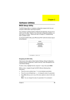 Page 33Chapter 233
BIOS Setup Utility
The BIOS Setup Utility is a hardware configuration program built into your 
computer’s BIOS (Basic Input/Ouput System).
Your computer is already properly configured and optimized, and you do not 
need to run this utility.  However, if you encounter configuration problems, you 
may need to run Setup.  Please also refer to Chapter 6, Troubleshooting 
when a problem arises.
To activate the BIOS Utility, press F2
 during POST (while the Extensa logo is 
being displayed....