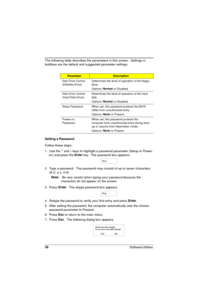 Page 3838
Software Utilities 
The following table describes the parameters in this screen.  Settings in 
boldface are the default and suggested parameter settings.  
Setting a Password
Follow these steps: 
1.  Use the 
­ and ¯ keys to highlight a password parameter (Setup or Power-
on) and press the Enter
 key.  The password box appears:
2.  Type a password.  The password may consist of up to seven characters 
(A-Z, a-z, 0-9).
Note: 
 Be very careful when typing your password because the 
characters do not...