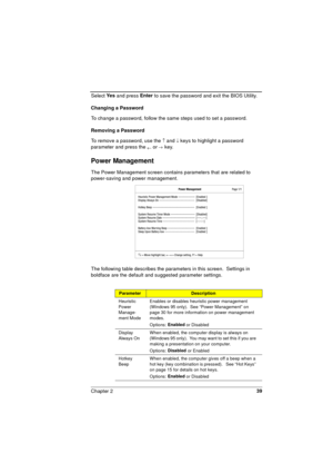 Page 39Chapter 239
Select Ye s
 and press Enter
 to save the password and exit the BIOS Utility.
Changing a Password
To change a password, follow the same steps used to set a password. 
Removing a Password
To remove a password, use the 
­ and ¯ keys to highlight a password 
parameter and press the 
¬ or ® key.
Power Management
The Power Management screen contains parameters that are related to 
power-saving and power management.
The following table describes the parameters in this screen.  Settings in 
boldface...