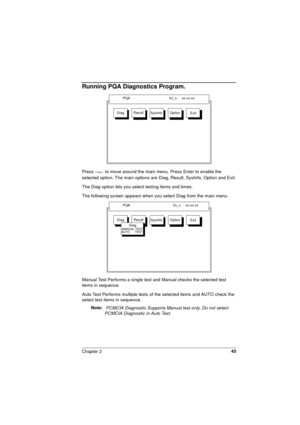 Page 45Chapter 245
Running PQA Diagnostics Program.
Press ®
¬ to move around the main menu. Press Enter to enable the 
selected option. The main options are Diag, Result, SysInfo, Option and Exit.
The Diag option lets you select testing items and times.
The following screen appears when you select Diag from the main menu.
Manual Test Performs a single test and Manual checks the selected test 
items in sequence.
Auto Test Performs multiple tests of the selected items and AUTO check the 
select test items in...