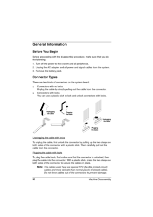 Page 5050
Machine Disassembly 
General Information
Before You Begin
Before proceeding with the disassembly procedure, make sure that you do 
the following:
1.  Turn off the power to the system and all peripherals.
2.  Unplug the AC adapter and all power and signal cables from the system.
3.  Remove the battery pack.
Connector Types
There are two kinds of connectors on the system board: 
qConnectors with no locks
Unplug the cable by simply pulling out the cable from the connector.
qConnectors with locks
You can...