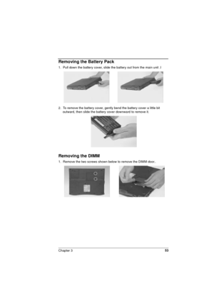 Page 53Chapter 353
Removing the Battery Pack
1.  Pull down the battery cover, slide the battery out from the main unit .I 
2.  To remove the battery cover, gently bend the battery cover a little bit 
outward, then slide the battery cover downward to remove it. 
Removing the DIMM 
1.  Remove the two screws shown below to remove the DIMM door..  