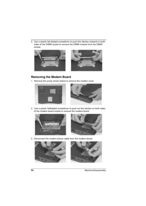 Page 5454
Machine Disassembly 
2.  Use a plastic flat-bladed screwdriver to push the latches outward on both 
sides of the DIMM socket to remove the DIMM module from the DIMM 
socket.
Removing the Modem Board
1.  Remove the screw shown below to remove the modem cover.
2.  Use a plastic flatbladed screwdriver to push out the latches on both sides 
of the modem board socket to remove the modem board.
3.  Disconnect the modem phone cable from the modem board. 