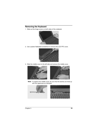 Page 55Chapter 355
Removing the Keyboard
1.  Slide out the hinge covers on both sides of the notebook.
2.  Use a plastic flatbladed screwdriver to remove the LCD FPC cover. 
3.  Slide the middle cover to the left side and remove the middle cover.   
Note: 
To replace the middle cover, be sure that the latches are lined up 
with the uppercase as indicated. 