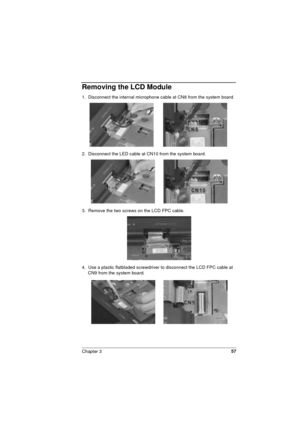 Page 57Chapter 357
Removing the LCD Module
1.  Disconnect the internal microphone cable at CN8 from the system board. 
2.  Disconnect the LED cable at CN10 from the system board. 
3.  Remove the two screws on the LCD FPC cable.
4.  Use a plastic flatbladed screwdriver to disconnect the LCD FPC cable at 
CN9 from the system board. 