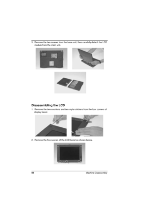 Page 5858
Machine Disassembly 
5.  Remove the two screws from the base unit, then carefully detach the LCD 
module from the main unit.
Disassembling the LCD
1.  Remove the two cushions and two mylar stickers from the four corners of 
display bezel.
2.  Remove the five screws of the LCD bezel as shown below. 