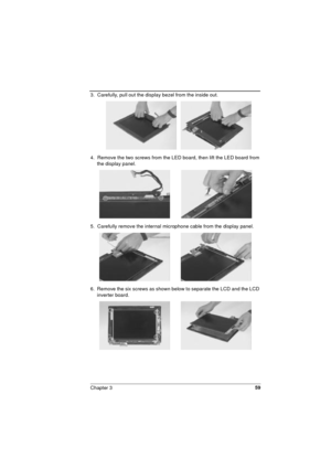 Page 59Chapter 359
3.  Carefully, pull out the display bezel from the inside out.
4.  Remove the two screws from the LED board, then lift the LED board from 
the display panel.
5.  Carefully remove the internal microphone cable from the display panel.
6.  Remove the six screws as shown below to separate the LCD and the LCD 
inverter board.   