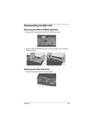 Page 61Chapter 361
Disassembling the Main Unit
Removing the HDD & PCMCIA Heat Sink
1.  Remove the 2 screws from the HDD & PCMCIA heat sink.
2.  Slide the HDD & PCMCIA heat sink out from the upper case, using both 
hands to remove. 
Removing the Hard Disk Drive
1.  Remove the screw from the hard disk module. 