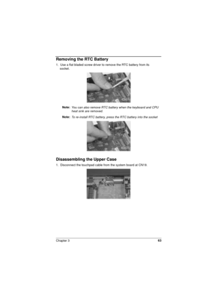 Page 63Chapter 363
Removing the RTC Battery
1.  Use a flat bladed screw driver to remove the RTC battery from its     
socket. 
Note: 
You can also remove RTC battery when the keyboard and CPU 
heat sink are removed. 
Note: To re-install RTC battery, press the RTC battery into the socket
Disassembling the Upper Case
1.  Disconnect the touchpad cable from the system board at CN19. 