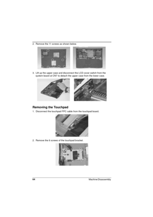 Page 6464
Machine Disassembly 
2.  Remove the 11 screws as shown below. 
3.  Lift up the upper case and disconnect the LCD cover switch from the 
system board at CN7 to detach the upper case from the lower case.
Removing the Touchpad 
1.  Disconnect the touchpad FPC cable from the touchpad board.
2.  Remove the 6 screws of the touchpad bracket. 