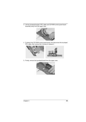 Page 65Chapter 365
3.  Lift the touchpad bracket, FPC cable and CD-ROM control panel board 
assembly away from the upper case.
4.  To detach the CD-ROM control panel board, first disconnect the touchpad 
FPC cable, then remove the 3 screws to release it. 
5.  Finally, remove the touchpad board from the upper case. 