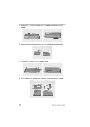 Page 6868
Machine Disassembly 
1.  Remove the 3 screws located at the CD-ROM/diskette drive module’s 
bracket.
2.  Separate the CD-ROM drive from the CD-ROM/diskette drive module. 
3.  Remove the 3 screws from the diskette drive. 
4.  This completes the disassembly of the CD-ROM/diskette drive module. 