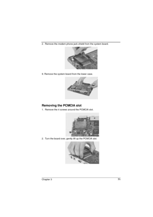 Page 71Chapter 371
2.  Remove the modem phone jack shield from the system board. 
9. Remove the system board from the lower case.
Removing the PCMCIA slot 
1.  Remove the 4 screws around the PCMCIA slot. 
2.  Turn the board over, gently lift up the PCMCIA slot.  