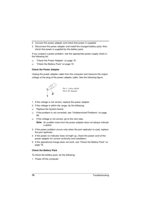 Page 7676
Troubleshooting 
2.  Connect the power adapter and check that power is supplied.
3.  Disconnect the power adapter and install the charged battery pack; then 
check that power is supplied by the battery pack.
If you suspect a power problem, see the appropriate power supply check in 
the following list:
q“Check the Power Adapter” on page 76
q“Check the Battery Pack” on page 76
Check the Power Adapter
Unplug the power adapter cable from the computer and measure the output 
voltage at the plug of the...