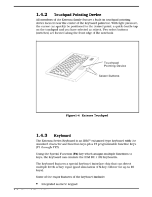 Page 141.4.2Touchpad Pointing Device
All members of the Extensa family feature a built-in touchpad pointing
device located near the center of the keyboard palmrest. With light pressure,
the cursor can quickly be positioned to the desired point; a quick double tap
on the touchpad and you have selected an object. Two select buttons
(switches) are located along the front edge of the notebook
.
1.4.3Keyboard 
The Extensa Series Keyboard is an IBMÔ enhanced-type keyboard with the
standard character and function keys...