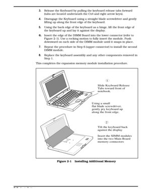 Page 243.  Release the Keyboard by pulling the keyboard release tabs forward
(tabs are located underneath the Ctrl and right arrow keys).
4. Disengage the Keyboard using a straight blade screwdriver and gently
lifting up along the front edge of the keyboard.
5.    Using the back edge of the keyboard as a hinge, lift the front edge of 
the keyboard up and lay it against the display.
6.
   Insert the edge of the DIMM Board into the lower connector (refer to
Figure 2-1). Use a rocking motion to fully insert the...