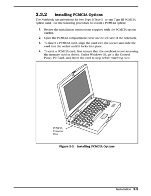 Page 252.3.2 Installing PCMCIA Options
The Notebook has provisions for two Type I/Type II  or one Type III PCMCIA
option card. Use the following procedure to install a PCMCIA option:
1. Review the installation instructions supplied with the PCMCIA option
card(s).
2.   Open the PCMCIA compartment cover on the left side of the notebook.
3.  To insert a PCMCIA card, align the card with the socket and slide the
card into the socket until it locks into place.
4.  To eject a PCMCIA card, first ensure that the...