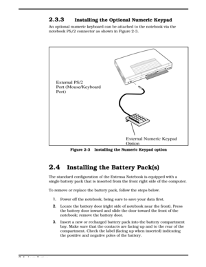 Page 262.3.3 Installing the Optional Numeric Keypad
An optional numeric keyboard can be attached to the notebook via the
notebook PS/2 connector as shown in Figure 2-3.
2.4Installing the Battery Pack(s)
The standard configuration of the Extensa Notebook is equipped with a
single battery pack that is inserted from the front right side of the computer.
To remove or replace the battery pack, follow the steps below.
1.Power off the notebook, being sure to save your data first.
2.Locate the battery door (right side...