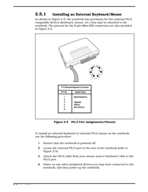 Page 282.5.1Installing an External Keyboard/Mouse 
As shown in Figure 2-5, the notebook has provisions for two external PS/2
compatible devices (keyboard, mouse, etc.) that may be attached to the
notebook. The pinouts for the 6-pin Mini-DIN connectors are also provided
in Figure 2-6.
To install an external keyboard or external PS/2 mouse on the notebook,
use the following procedure:
1. Ensure that the notebook is powered off.
2.Locate the external PS/2 port at the rear of the notebook (refer to
Figure 2-5).
3....