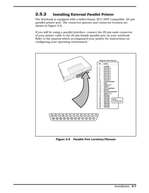 Page 292.5.2Installing External Parallel Printer
The Notebook is equipped with a bidirectional, ECC/EPP compatible, 25-pin
parallel printer port. The connector pinouts and connector location are
shown in Figure 2-6.
If you will be using a parallel interface, connect the 25-pin male connector
of your printer cable to the 25-pin female parallel port on your notebook.
Refer to the manual which accompanied your printer for instructions on
configuring your operating environment 
Figure 2-6   Parallel Port...