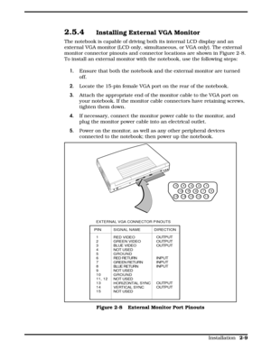 Page 312.5.4Installing External VGA Monitor
The notebook is capable of driving both its internal LCD display and an
external VGA monitor (LCD only, simultaneous, or VGA only). The external
monitor connector pinouts and connector locations are shown in Figure 2-8.
To install an external monitor with the notebook, use the following steps:
1. Ensure that both the notebook and the external monitor are turned 
off.
2.Locate the 15-pin female VGA port on the rear of the notebook.
3.Attach the appropriate end of the...