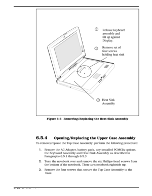 Page 676.5.4Opening/Replacing the Upper Case Assembly
To remove/replace the Top Case Assembly, perform the following procedure:
1.Remove the AC Adapter, battery pack, any installed PCMCIA options,
the Keyboard Assembly and Heat Sink Assembly as described in
Paragraphs 6.5.1 through 6.5.3
2.Turn the notebook over and remove the six Phillips-head screws from
the bottom of the notebook. Then turn notebook rightside up.
3.Remove the four screws that secure the Top Case Assembly to the
 base.
Remove set of 
four...
