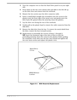 Page 693.Turn the computer over so that the Hard Drive panel is on your right
side.
4.Press down on the two cover release tabs and slide to the left; lift up 
on the drive door and remove from the notebook.
5.  Remove the two screws near the drive connector cable.
6.Insert a small blade straight slot screwdriver into the recess in the
plastics near the front edge of the metal cover and gently move the
drive back; lift upward when the metal lip clears the plastics.
7.Lay the drive over facing the rear of the...