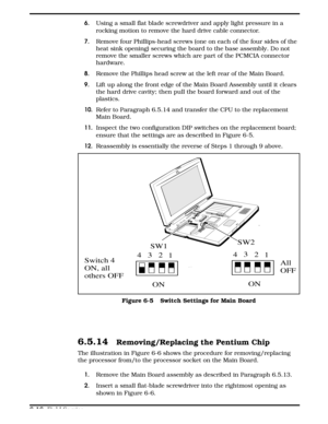 Page 736. Using a small flat blade screwdriver and apply light pressure in a
rocking motion to remove the hard drive cable connector.
7. Remove four Phillips-head screws (one on each of the four sides of the
heat sink opening) securing the board to the base assembly. Do not
remove the smaller screws which are part of the PCMCIA connector
hardware.
8.Remove the Phillips head screw at the left rear of the Main Board.
9. Lift up along the front edge of the Main Board Assembly until it clears
the hard drive cavity;...