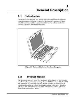 Page 9 1
General Description
1.1Introduction
This manual contains field and factory level servicing information for the
Texas Instruments ExtensaÔ 51x Series of Notebook Computers (Figure
1-1). This section provides a general overview and specifications for the
Extensa 51x Series Notebook Computers.
1.2 Product Models
The two initial offerings in the 51x Series are differentiated by the software
installed on the system at the factory. The Model 510 contains Windows
® 95
and the Model 515 includes Windows 95...