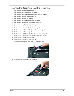 Page 91Chapter 381
Separating the Upper Case from the Lower Case
1.See “Removing the Battery Pack” on page 60.
2.See “Removing the SD dummy card” on page 60.
3.See “Removing the PC and ExpressCard dummy cards” on page 61.
4.See “Removing the Lower Cover” on page 62.
5.See “Removing the DIMM” on page 63.
6.See “Removing the WLAN Board Modules” on page 64.
7.See “Removing the Hard Disk Drive Module” on page 65.
8.See “Removing the Optical Drive Module” on page 66.
9.See “Removing the Modem Board” on page 70....