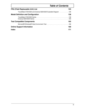 Page 9IX
Table of Contents
FRU (Field Replaceable Unit) List  125
TravelMate 5720/5320 and Extensa 5620/5220 Exploded Diagram   . . . . . . . . . . . .126
Model Definition and Configuration  138
TravelMate 5720/5320 Series . . . . . . . . . . . . . . . . . . . . . . . . . . . . . . . . . . . . . . . . . .138
Extensa 5620/5220 Series  . . . . . . . . . . . . . . . . . . . . . . . . . . . . . . . . . . . . . . . . . . . .160
Test Compatible Components  165
Microsoft® Windows® Vista Environment Test   . . . . . ....