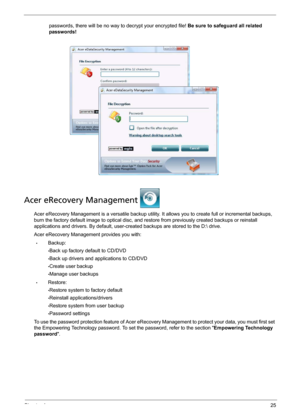 Page 31Chapter 125
passwords, there will be no way to decrypt your encrypted file! Be sure to safeguard all related 
passwords!
Acer eRecovery Management 
Acer eRecovery Management is a versatile backup utility. It allows you to create full or incremental backups, 
burn the factory default image to optical disc, and restore from previously created backups or reinstall 
applications and drivers. By default, user-created backups are stored to the D: drive. 
Acer eRecovery Management provides you with:
•Backup:...