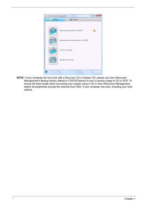 Page 3226Chapter 1
NOTE: If your computer did not come with a Recovery CD or System CD, please use Acer eRecovery 
Managements Backup factory default to CD/DVD feature to burn a backup image to CD or DVD. To 
ensure the best results when recovering your system using a CD or Acer eRecovery Management, 
detach all peripherals (except the external Acer ODD, if your computer has one), including your Acer 
ezDock. 