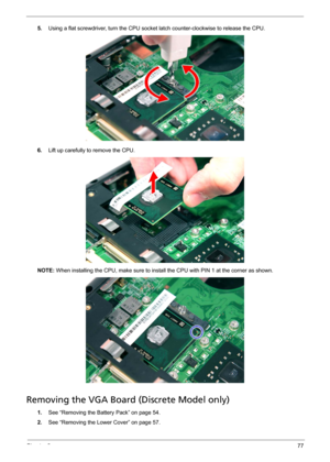 Page 83Chapter 377
5.Using a flat screwdriver, turn the CPU socket latch counter-clockwise to release the CPU. 
6.Lift up carefully to remove the CPU. 
NOTE: When installing the CPU, make sure to install the CPU with PIN 1 at the corner as shown. 
Removing the VGA Board (Discrete Model only) 
1.See “Removing the Battery Pack” on page 54.
2.See “Removing the Lower Cover” on page 57. 