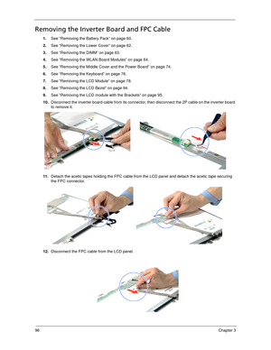 Page 10696Chapter 3
Removing the Inverter Board and FPC Cable
1.See “Removing the Battery Pack” on page 60.
2.See “Removing the Lower Cover” on page 62.
3.See “Removing the DIMM” on page 63.
4.See “Removing the WLAN Board Modules” on page 64.
5.See “Removing the Middle Cover and the Power Board” on page 74.
6.See “Removing the Keyboard” on page 76.
7.See “Removing the LCD Module” on page 78.
8.See “Removing the LCD Bezel” on page 94.
9.See “Removing the LCD module with the Brackets” on page 95.
10.Disconnect the...