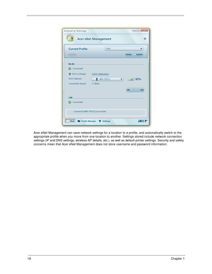 Page 2818Chapter 1
Acer eNet Management can save network settings for a location to a profile, and automatically switch to the 
appropriate profile when you move from one location to another. Settings stored include network connection 
settings (IP and DNS settings, wireless AP details, etc.), as well as default printer settings. Security and safety 
concerns mean that Acer eNet Management does not store username and password information.
SG_Dallen.book  Page 18  Thursday, April 19, 2007  11:08 AM 