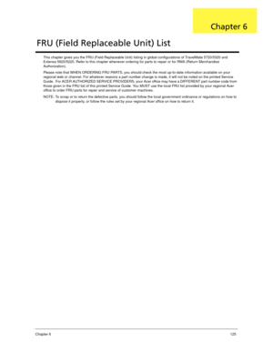 Page 135Chapter 6125
This chapter gives you the FRU (Field Replaceable Unit) listing in global configurations of TravelMate 5720/5320 and 
Extensa 5620/5220. Refer to this chapter whenever ordering for parts to repair or for RMA (Return Merchandise 
Authorization).
Please note that WHEN ORDERING FRU PARTS, you should check the most up-to-date information available on your 
regional web or channel. For whatever reasons a part number change is made, it will not be noted on the printed Service 
Guide.  For ACER...